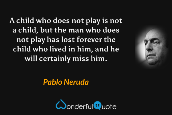A child who does not play is not a child, but the man who does not play has lost forever the child who lived in him, and he will certainly miss him. - Pablo Neruda quote.