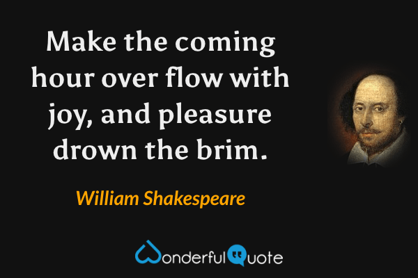 Make the coming hour over flow with joy, and pleasure drown the brim. - William Shakespeare quote.