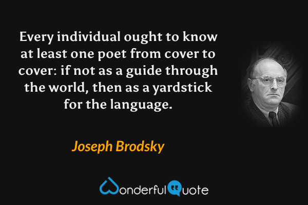 Every individual ought to know at least one poet from cover to cover: if not as a guide through the world, then as a yardstick for the language. - Joseph Brodsky quote.