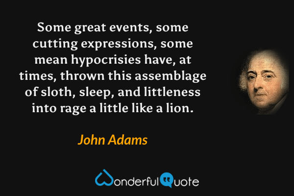Some great events, some cutting expressions, some mean hypocrisies have, at times, thrown this assemblage of sloth, sleep, and littleness into rage a little like a lion. - John Adams quote.