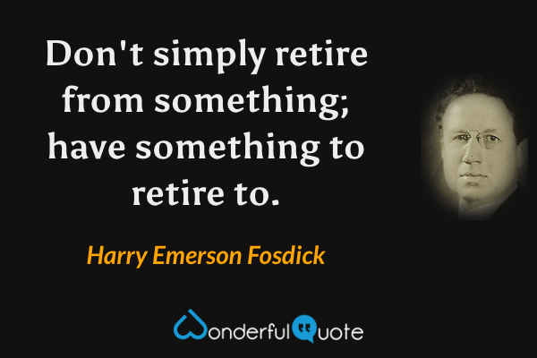 Don't simply retire from something; have something to retire to. - Harry Emerson Fosdick quote.