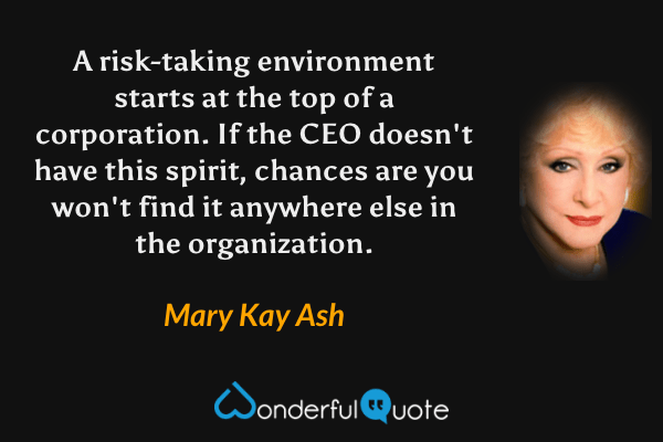 A risk-taking environment starts at the top of a corporation. If the CEO doesn't have this spirit, chances are you won't find it anywhere else in the organization. - Mary Kay Ash quote.