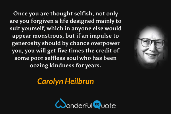 Once you are thought selfish, not only are you forgiven a life designed mainly to suit yourself, which in anyone else would appear monstrous, but if an impulse to generosity should by chance overpower you, you will get five times the credit of some poor selfless soul who has been oozing kindness for years. - Carolyn Heilbrun quote.