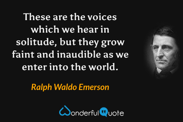 These are the voices which we hear in solitude, but they grow faint and inaudible as we enter into the world. - Ralph Waldo Emerson quote.