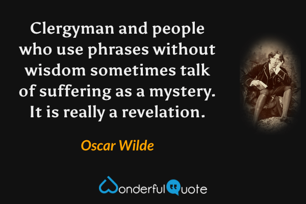Clergyman and people who use phrases without wisdom sometimes talk of suffering as a mystery. It is really a revelation. - Oscar Wilde quote.