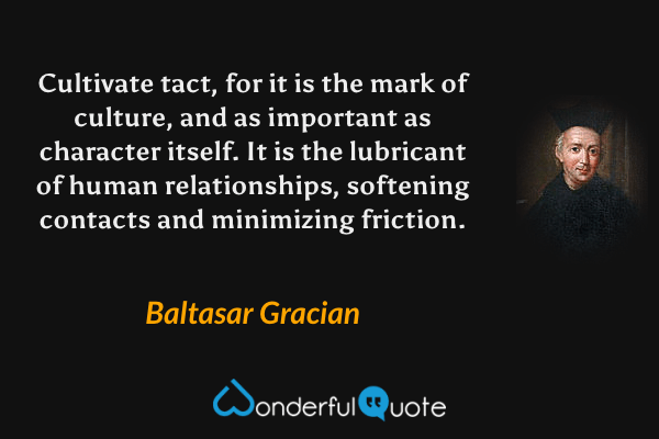 Cultivate tact, for it is the mark of culture, and as important as character itself. It is the lubricant of human relationships, softening contacts and minimizing friction. - Baltasar Gracian quote.