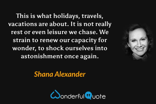 This is what holidays, travels, vacations are about.  It is not really rest or even leisure we chase.  We strain to renew our capacity for wonder, to shock ourselves into astonishment once again. - Shana Alexander quote.