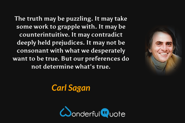 The truth may be puzzling.  It may take some work to grapple with.  It may be counterintuitive.  It may contradict deeply held prejudices.  It may not be consonant with what we desperately want to be true.  But our preferences do not determine what's true. - Carl Sagan quote.