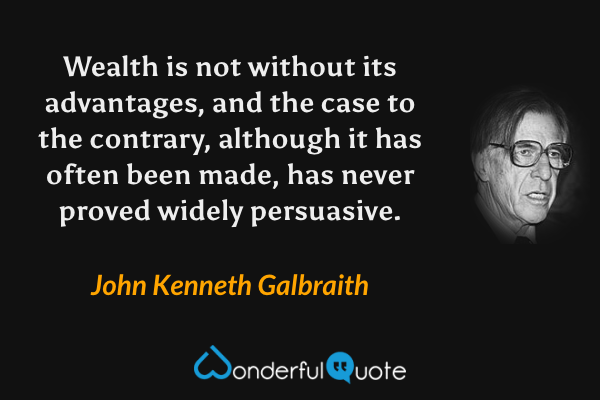 Wealth is not without its advantages, and the case to the contrary, although it has often been made, has never proved widely persuasive. - John Kenneth Galbraith quote.