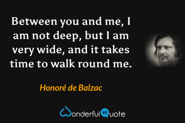Between you and me, I am not deep, but I am very wide, and it takes time to walk round me. - Honoré de Balzac quote.