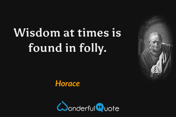 Wisdom at times is found in folly. - Horace quote.