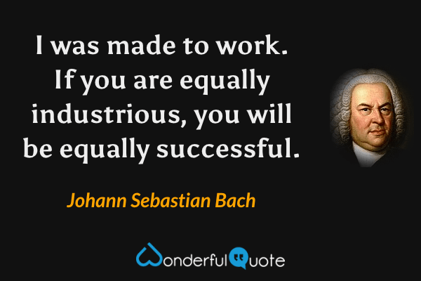I was made to work. If you are equally industrious, you will be equally successful. - Johann Sebastian Bach quote.