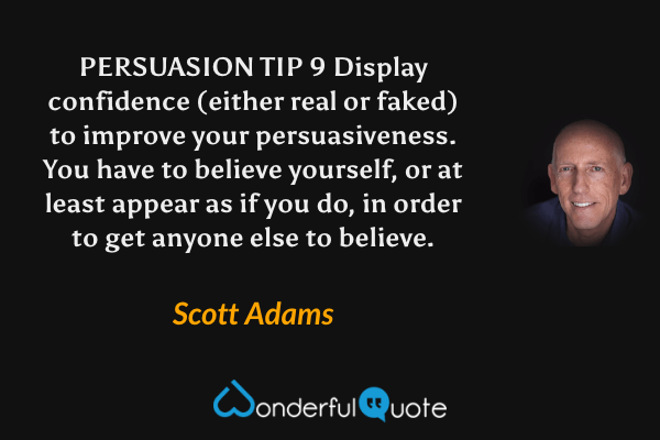 PERSUASION TIP 9 Display confidence (either real or faked) to improve your persuasiveness. You have to believe yourself, or at least appear as if you do, in order to get anyone else to believe. - Scott Adams quote.