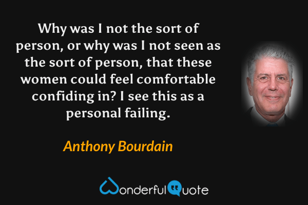 Why was I not the sort of person, or why was I not seen as the sort of person, that these women could feel comfortable confiding in? I see this as a personal failing. - Anthony Bourdain quote.