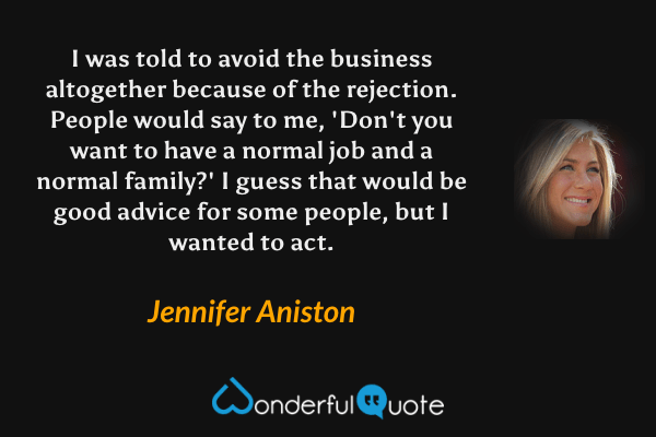I was told to avoid the business altogether because of the rejection. People would say to me, 'Don't you want to have a normal job and a normal family?' I guess that would be good advice for some people, but I wanted to act. - Jennifer Aniston quote.