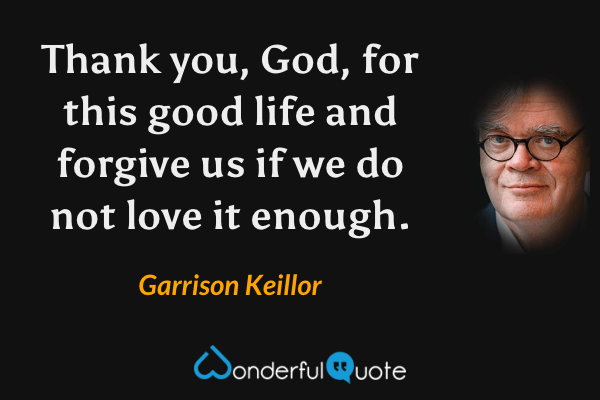 Thank you, God, for this good life and forgive us if we do not love it enough. - Garrison Keillor quote.