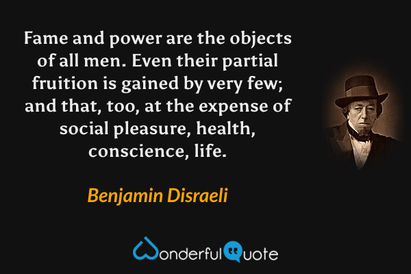 Fame and power are the objects of all men. Even their partial fruition is gained by very few; and that, too, at the expense of social pleasure, health, conscience, life. - Benjamin Disraeli quote.
