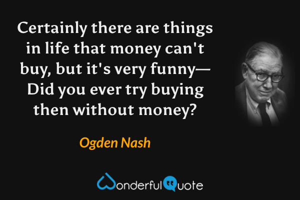 Certainly there are things in life that money can't buy, but it's very funny— Did you ever try buying then without money? - Ogden Nash quote.