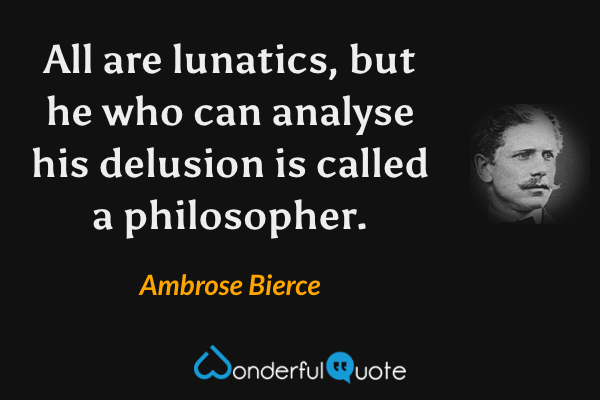 All are lunatics, but he who can analyse his delusion is called a philosopher. - Ambrose Bierce quote.