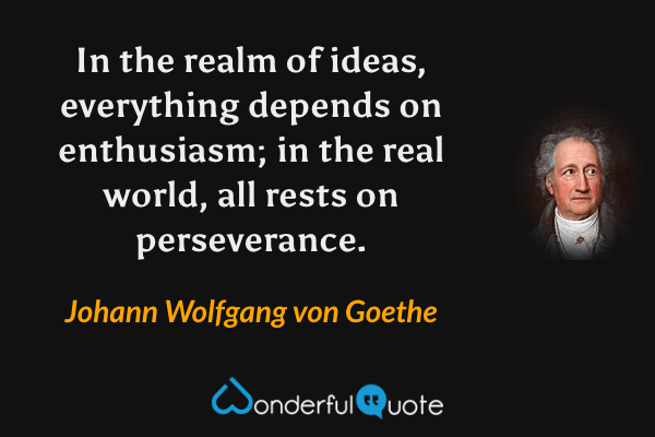 In the realm of ideas, everything depends on enthusiasm; in the real world, all rests on perseverance. - Johann Wolfgang von Goethe quote.