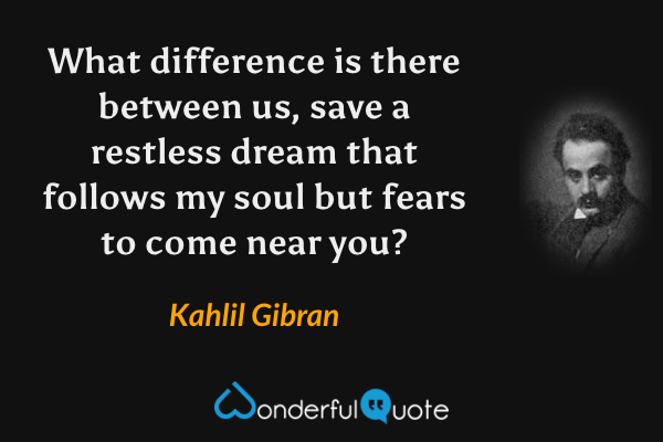 What difference is there between us, save a restless dream that follows my soul but fears to come near you? - Kahlil Gibran quote.