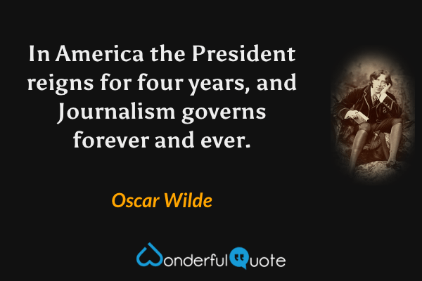 In America the President reigns for four years, and Journalism governs forever and ever. - Oscar Wilde quote.