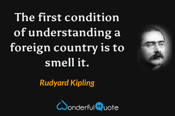 The first condition of understanding a foreign country is to smell it. - Rudyard Kipling quote.