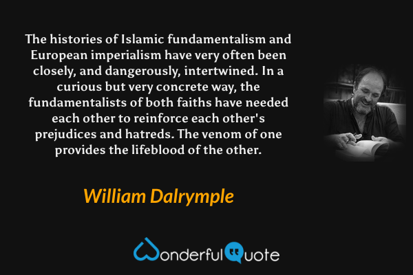 The histories of Islamic fundamentalism and European imperialism have very often been closely, and dangerously, intertwined. In a curious but very concrete way, the fundamentalists of both faiths have needed each other to reinforce each other's prejudices and hatreds. The venom of one provides the lifeblood of the other. - William Dalrymple quote.