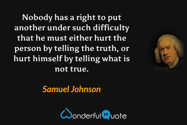 Nobody has a right to put another under such difficulty that he must either hurt the person by telling the truth, or hurt himself by telling what is not true. - Samuel Johnson quote.