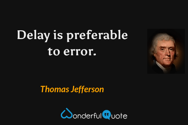 Delay is preferable to error. - Thomas Jefferson quote.