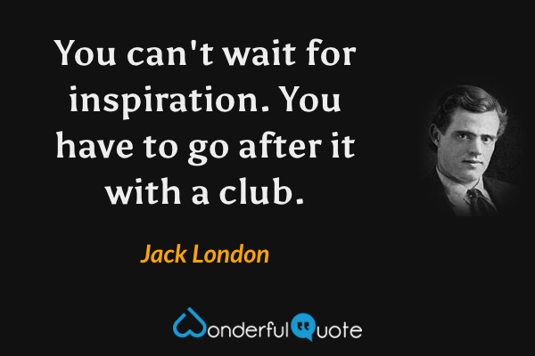 You can't wait for inspiration. You have to go after it with a club. - Jack London quote.