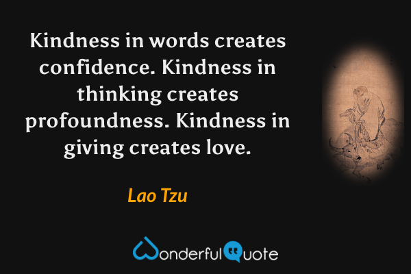 Kindness in words creates confidence.
Kindness in thinking creates profoundness.
Kindness in giving creates love. - Lao Tzu quote.