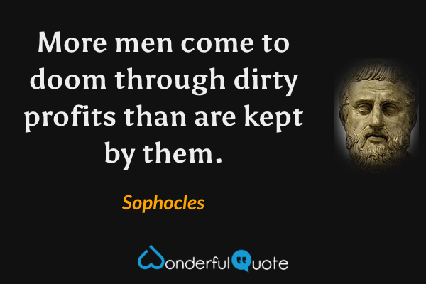 More men come to doom through dirty profits than are kept by them. - Sophocles quote.