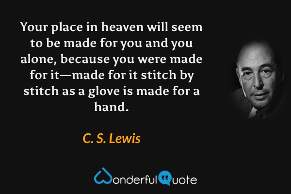 Your place in heaven will seem to be made for you and you alone, because you were made for it—made for it stitch by stitch as a glove is made for a hand. - C. S. Lewis quote.
