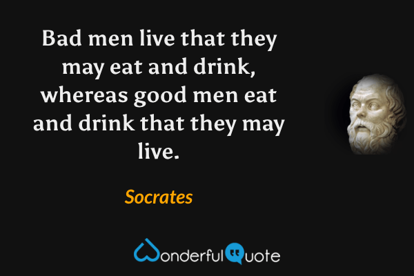 Bad men live that they may eat and drink, whereas good men eat and drink that they may live. - Socrates quote.