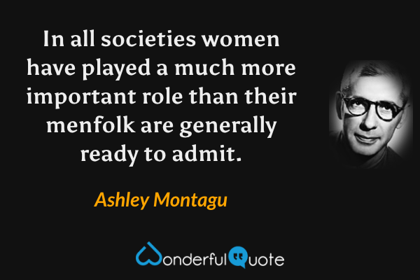 In all societies women have played a much more important role than their menfolk are generally ready to admit. - Ashley Montagu quote.