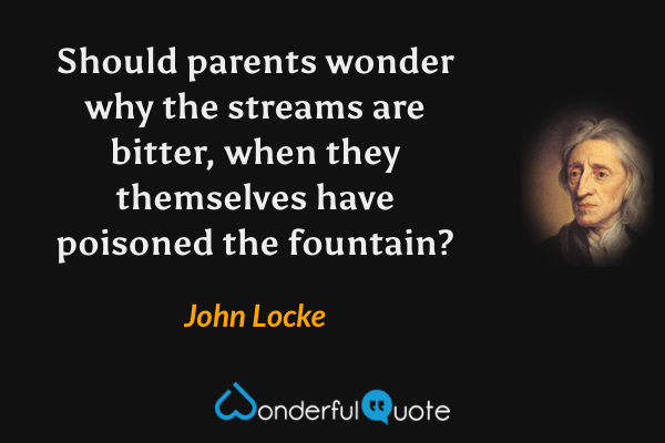 Should parents wonder why the streams are bitter, when they themselves have poisoned the fountain? - John Locke quote.