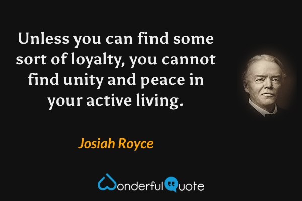Unless you can find some sort of loyalty, you cannot find unity and peace in your active living. - Josiah Royce quote.