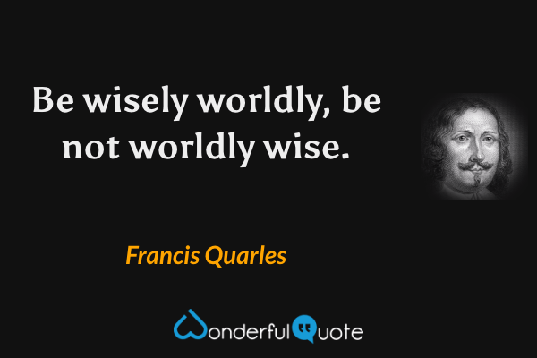 Be wisely worldly, be not worldly wise. - Francis Quarles quote.