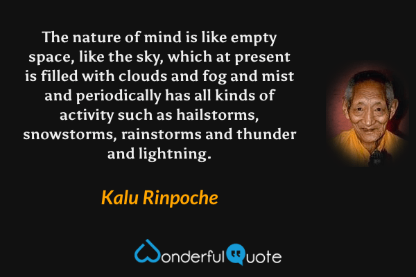 The nature of mind is like empty space, like the sky, which at present is filled with clouds and fog and mist and periodically has all kinds of activity such as hailstorms, snowstorms, rainstorms and thunder and lightning. - Kalu Rinpoche quote.