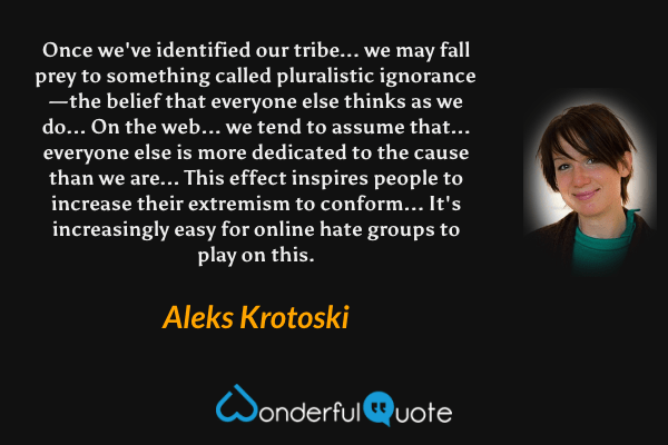 Once we've identified our tribe... we may fall prey to something called pluralistic ignorance — the belief that everyone else thinks as we do... On the web... we tend to assume that... everyone else is more dedicated to the cause than we are... This effect inspires people to increase their extremism to conform... It's increasingly easy for online hate groups to play on this. - Aleks Krotoski quote.