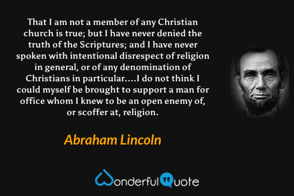 That I am not a member of any Christian church is true; but I have never denied the truth of the Scriptures; and I have never spoken with intentional disrespect of religion in general, or of any denomination of Christians in particular....I do not think I could myself be brought to support a man for office whom I knew to be an open enemy of, or scoffer at, religion. - Abraham Lincoln quote.