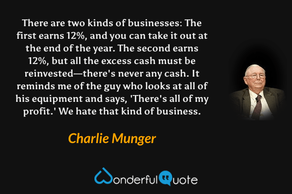 There are two kinds of businesses: The first earns 12%, and you can take it out at the end of the year. The second earns 12%, but all the excess cash must be reinvested—there's never any cash. It reminds me of the guy who looks at all of his equipment and says, 'There's all of my profit.' We hate that kind of business. - Charlie Munger quote.