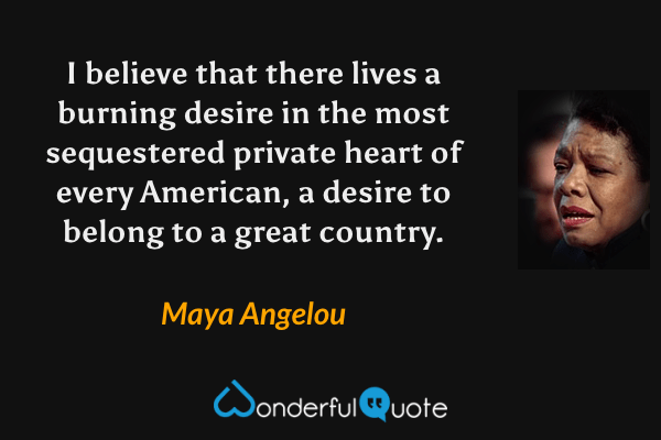 I believe that there lives a burning desire in the most sequestered private heart of every American, a desire to belong to a great country. - Maya Angelou quote.