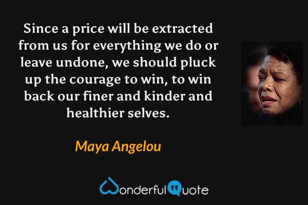 Since a price will be extracted from us for everything we do or leave undone, we should pluck up the courage to win, to win back our finer and kinder and healthier selves. - Maya Angelou quote.