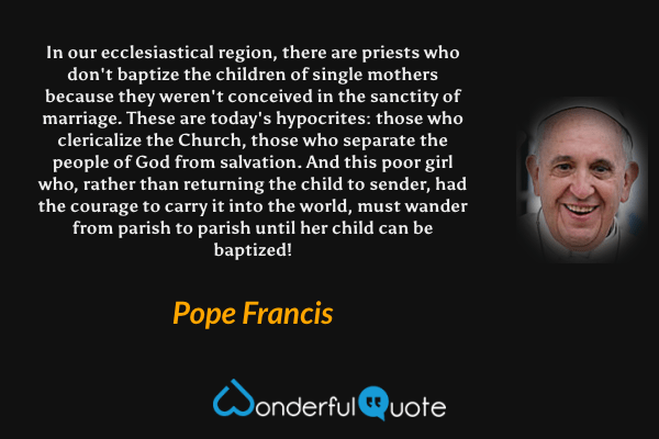 In our ecclesiastical region, there are priests who don't baptize the children of single mothers because they weren't conceived in the sanctity of marriage. These are today's hypocrites: those who clericalize the Church, those who separate the people of God from salvation. And this poor girl who, rather than returning the child to sender, had the courage to carry it into the world, must wander from parish to parish until her child can be baptized! - Pope Francis quote.