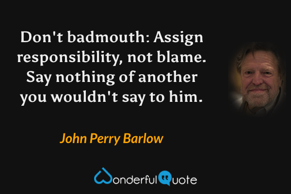 Don't badmouth: Assign responsibility, not blame. Say nothing of another you wouldn't say to him. - John Perry Barlow quote.