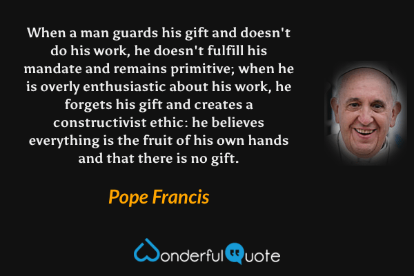 When a man guards his gift and doesn't do his work, he doesn't fulfill his mandate and remains primitive; when he is overly enthusiastic about his work, he forgets his gift and creates a constructivist ethic: he believes everything is the fruit of his own hands and that there is no gift. - Pope Francis quote.