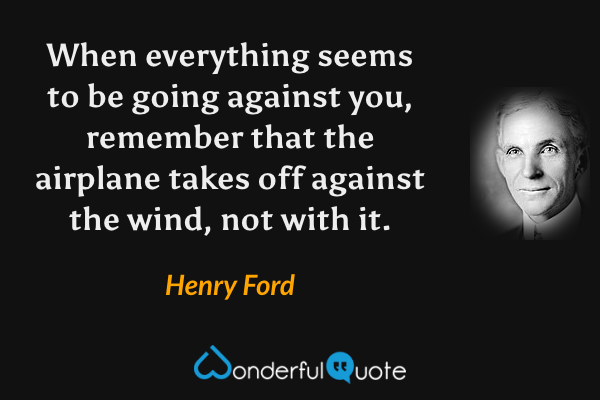 When everything seems to be going against you, remember that the airplane takes off against the wind, not with it. - Henry Ford quote.