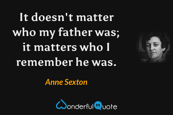 It doesn't matter who my father was; it matters who I remember he was. - Anne Sexton quote.